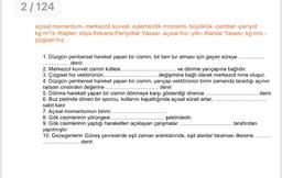 2/124
açısal momentum- merkezcil kuvvet- eylemsizlik momenti- büyüklük -çember -periyot
kg mº/s -Kepler- elips-frekans-Periyotlar Yasası- açısal hız- yön- Alanlar Yasası- kg m/s -
çizgisel hız
1. Düzgün çembersel hareket yapan bir cismin, bir tam tur atması için geçen süreye .....
denir.
2. Merkezcil kuvvet cismin kütlesi,
ve dönme yarıçapına bağlıdır.
3. Çizgisel hız vektörünün.
değişimine bağlı olarak merkezcil ivme oluşur.
4. Düzgün çembersel hareket yapan bir cismin, yarıçap vektörünün birim zamanda taradığı açının
radyan cinsinden değerine
denir.
5. Dönme hareketi yapan bir cismin dönmeye karşı gösterdiği dirence
denir.
6. Buz pistinde dönen bir sporcu, kollarını kapattığında açısal sürati artar,
sabit kalır.
7. Açısal momentumun birimi
8. Gök cisimlerinin yörüngesi.
şeklindedir.
9. Gök cisimlerinin yaptığı hareketleri açıklayan çalışmalar
tarafından
yapılmıştır.
10. Gezegenlerin Güneş çevresinde eşit zaman aralıklarında, eşit alanlar taraması ilkesine .........
denir.
