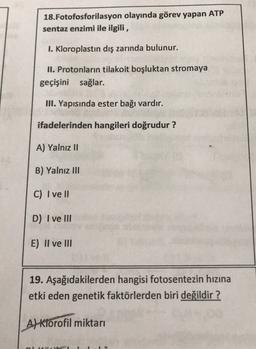 18.Fotofosforilasyon olayında görev yapan ATP
sentaz enzimi ile ilgili,
I. Kloroplastın dış zarında bulunur.
II. Protonların tilakoit boşluktan stromaya
geçişini sağlar.
III. Yapısında ester bağı vardır.
ifadelerinden hangileri doğrudur?
A) Yalnız 11
B) Yalnız III
C) I ve II
D) I ve III
E) II ve III
19. Aşağıdakilerden hangisi fotosentezin hızına
etki eden genetik faktörlerden biri değildir ?
A) Klorofil miktari