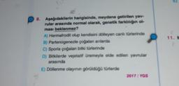 11.
8. Aşağıdakilerin hangisinde, meydana getirilen yav-
rular arasında normal olarak, genetik farklılığın ol-
ması beklenmez?
A) Hermafrodit olup kendisini dölleyen canlı türlerinde
B) Partenogenezle çoğalan anlarda
C) Sporla çoğalan bitki türlerinde
D) Bitkilerde vejetatif üremeyle elde edilen yavrular
arasında
E) Döllenme olayının görüldüğü türlerde
2017 / YGS