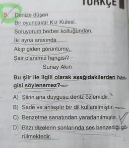 TURKÇE
5. Denize düşen
Bir oyuncaktır Kız Kulesi.
Soruyorum berber koltuğundan
İki ayna arasında
Akıp giden görüntüme,
Şair olanımız hangisi?
Sunay Akın
Bu şiir ile ilgili olarak aşağıdakilerden han-
gisi söylenemez?
A) Şiirin ana duygusu deniz özlemidir.
B) Sade ve anlaşılır bir dil kullanılmıştır.
) .
D) Bazı dizelerin sonlarında ses benzerliği gö-
rülmektedir.