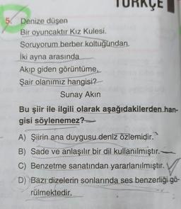 TURKÇE
5. Denize düşen
Bir oyuncaktır Kız Kulesi.
Soruyorum berber koltuğundan
İki ayna arasında
Akıp giden görüntüme,
Şair olanımız hangisi?
Sunay Akın
Bu şiir ile ilgili olarak aşağıdakilerden han-
gisi söylenemez?
A) Şiirin ana duygusu deniz özlemidir.
B) Sade ve anlaşılır bir dil kullanılmıştır.
) .
D) Bazı dizelerin sonlarında ses benzerliği gö-
rülmektedir.
