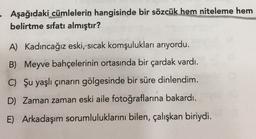 - Aşağıdaki cümlelerin hangisinde bir sözcük hem niteleme hem
belirtme sıfatı almıştır?
A) Kadıncağız eski, sıcak komşulukları arıyordu.
B) Meyve bahçelerinin ortasında bir çardak vardı.
C) Şu yaşlı çınarın gölgesinde bir süre dinlendim.
D) Zaman zaman eski aile fotoğraflarına bakardı.
E) Arkadaşım sorumluluklarını bilen, çalışkan biriydi.
