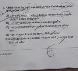 6. Cross-over ile ilgili aşağıda verilen ifadelerden han
gisi doğrudur?
As you
A) Homolog kromozomların kardeş kromatitleri arasında
görülen parça değişimidir.
B) Her mayoz bölünmede mutlaka gerçekleşir. .
C) Kromozomlardaki gen sayısının değişimine sebep
olur.
D) Hem mayoz I hem de mayoz Il'de görülür.
E) Bağlı genlerin arasındaki mesafe arttıkça cross-over
ihtimali artar.
E
gov.tr/kurslar