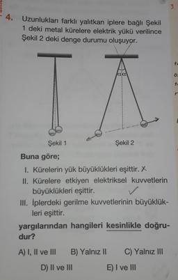 3.
4.
Uzunlukları farklı yalıtkan iplere bağlı Şekil
1 deki metal kürelere elektrik yükü verilince
Şekil 2 deki denge durumu oluşuyor.
to
aa
ö
tc
IA
Şekil 1
Şekil 2
Buna göre;
1. Kürelerin yük büyüklükleri eşittir. X
II. Kürelere etkiyen elektriksel kuvvetlerin
büyüklükleri eşittir.
III. İplerdeki gerilme kuvvetlerinin büyüklük-
leri eşittir.
yargılarından hangileri kesinlikle doğru-
dur?
A) I, II ve III
B) Yalnız II
C) Yalnız III
D) II ve III
E) I ve III
