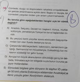 14, Cümlede, duygu ve düşüncelerin rahatlıkla anlaşılabilecek
bir şekilde aktarılmasına açıklık denir. Başka bir deyişle, bir
cümledeki yargıdan birden çok anlam çıkarılmamasıdır.
Bu tanıma göre aşağıdakilerden hangisi açık bir cümlel
değildir?
'B
A) Anadolu Selçuklu Devleti'nin başkenti Konya, mutfak
kültürüyle, yemekleriyle Türkiye'nin temel taşlarından bi-
ridir.
B) Bu yeryüzü kenti yüzyıllar sonra edebiyatın başyapıtla-
rindan biri olan İlyada destanıyla tanıdı.
C) Çarşısında hâlâ keçecilerin, bakırcıların, semercilerin ça-
lıştığı, Germanicia'nın mozaikleriyle, Dulkadiroğullari mi-
rasının süslediği bir şehir burası.
D) Avrupa'nın büyük akarsularının döküldüğü geniş bir del-
tada, fırtınalara açık bir bölgede suyla burun buruna ya-
şiyor Hollandalılar.
E) Elimizdeki bilgilere göre dünyanın ilk kâşifleri İÖ yakla-
şık 50 binli yıllarda Endonezya adalarından Avustralya'ya
deniz yoluyla giden Aborjinlilerin atalarıydı.