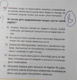 14, Cümlede, duygu ve düşüncelerin rahatlıkla anlaşılabilecek
bir şekilde aktarılmasına açıklık denir. Başka bir deyişle, bir
cümledeki yargıdan birden çok anlam çıkarılmamasıdır.
Bu tanıma göre aşağıdakilerden hangisi açık bir cümlel
değildir?
'B
A) Anadolu Selçuklu Devleti'nin başkenti Konya, mutfak
kültürüyle, yemekleriyle Türkiye'nin temel taşlarından bi-
ridir.
B) Bu yeryüzü kenti yüzyıllar sonra edebiyatın başyapıtla-
rindan biri olan İlyada destanıyla tanıdı.
C) Çarşısında hâlâ keçecilerin, bakırcıların, semercilerin ça-
lıştığı, Germanicia'nın mozaikleriyle, Dulkadiroğullari mi-
rasının süslediği bir şehir burası.
D) Avrupa'nın büyük akarsularının döküldüğü geniş bir del-
tada, fırtınalara açık bir bölgede suyla burun buruna ya-
şiyor Hollandalılar.
E) Elimizdeki bilgilere göre dünyanın ilk kâşifleri İÖ yakla-
şık 50 binli yıllarda Endonezya adalarından Avustralya'ya
deniz yoluyla giden Aborjinlilerin atalarıydı.
