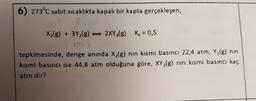 6) 273°c sabit sıcaklıkta kapalı bir kapta gerçekleşen,
X2(g) + 3Y2(g) - 2XY3(g) K = 0,5
tepkimesinde, denge anında X2(g) nın kısmi basıncı 22,4 atm, Y2(g) nin
kısmi basıncı ise 44,8 atm olduğuna göre, XY2(g) nın kısmi basıncı kaç
atm dir?