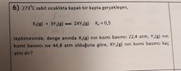 6) 273°c sabit sıcaklıkta kapalı bir kapta gerçekleşen,
X2(g) + 3Y2(g) - 2XY3(g) K = 0,5
tepkimesinde, denge anında X2(g) nın kısmi basıncı 22,4 atm, Y2(g) nin
kısmi basıncı ise 44,8 atm olduğuna göre, XY2(g) nın kısmi basıncı kaç
atm dir?
