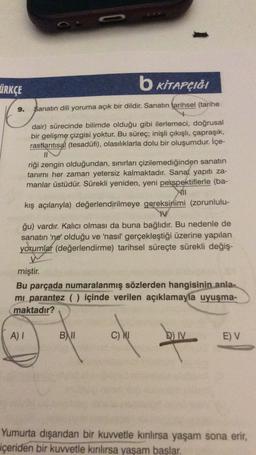 ÜRKÇE
b KİTAPÇIĞI
9.
Sanatın dili yoruma açık bir dildir. Sanatın tarihsel (tarihe
dair) sürecinde bilimde olduğu gibi ilerlemeci, doğrusal
bir gelişme çizgisi yoktur. Bu süreç; inişli çıkışlı, çapraşık,
rastlantısal (tesadüfi), olasılıklarla dolu bir oluşumdur. İçe-
II
riği zengin olduğundan, sınırları çizilemediğinden sanatın
tanımı her zaman yetersiz kalmaktadır. Sanat yapıtı za-
manlar üstüdür. Sürekli yeniden, yeni perspektiflerle (ba-
kış açılarıyla) değerlendirilmeye gereksinimi (zorunlulu-
W
ğu) vardır. Kalıcı olması da buna bağlıdır. Bu nedenle de
sanatın 'ne' olduğu ve 'nasıl gerçekleştiği üzerine yapılan
yorumlar (değerlendirme) tarihsel süreçte sürekli değiş-
miştir
.
Bu parçada numaralanmış sözlerden hangisinin
anla-
mi parantez () içinde verilen açıklamayla uyuşma-
maktadır?
A) I
B) II
C) Nu
D)
IV
EV
Yumurta dışarıdan bir kuvvetle kınlırsa yaşam sona erir,
içeriden bir kuvvetle kınlırsa yaşam başlar.