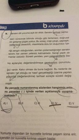 ÜRKÇE
b KİTAPÇIĞI
9.
Sanatın dili yoruma açık bir dildir. Sanatın tarihsel (tarihe
dair) sürecinde bilimde olduğu gibi ilerlemeci, doğrusal
bir gelişme çizgisi yoktur. Bu süreç; inişli çıkışlı, çapraşık,
rastlantısal (tesadüfi), olasılıklarla dolu bir oluşumdur. İçe-
II
riği zengin olduğundan, sınırları çizilemediğinden sanatın
tanımı her zaman yetersiz kalmaktadır. Sanat yapıtı za-
manlar üstüdür. Sürekli yeniden, yeni perspektiflerle (ba-
kış açılarıyla) değerlendirilmeye gereksinimi (zorunlulu-
W
ğu) vardır. Kalıcı olması da buna bağlıdır. Bu nedenle de
sanatın 'ne' olduğu ve 'nasıl gerçekleştiği üzerine yapılan
yorumlar (değerlendirme) tarihsel süreçte sürekli değiş-
miştir
.
Bu parçada numaralanmış sözlerden hangisinin
anla-
mi parantez () içinde verilen açıklamayla uyuşma-
maktadır?
A) I
B) II
C) Nu
D)
IV
EV
Yumurta dışarıdan bir kuvvetle kınlırsa yaşam sona erir,
içeriden bir kuvvetle kınlırsa yaşam başlar.
