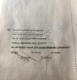 13. Vücudun şehrini verme gayriya a
Hatır yıkıp güç eyleme gayriya
Var bir amel kazan Hakk'a yaraya a
Hakk'a yaramayan huyu neylersin
Bu dörtlüğün nazım türü aşağıdakilerden hangisidir?
Allahi
B) Deme
C) Nefes
D) Nutuk
E) Şathiye