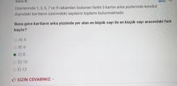 Soru 8:
Üzerlerinde 1,3,5, 7 ve 9 rakamları bulunan farklı 5 kartın arka yüzlerinde kendisi
dışındaki kartların üzerindeki sayıların toplamı bulunmaktadır.
Buna göre kartların arka yüzünde yer alan en büyük sayı ile en küçük sayı arasındaki fark
kaçtır?
A) 4
B) 6
C) 8
D) 10
E) 12
SİZİN CEVABINIZ: -