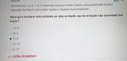 Soru 8:
Üzerlerinde 1,3,5, 7 ve 9 rakamları bulunan farklı 5 kartın arka yüzlerinde kendisi
dışındaki kartların üzerindeki sayıların toplamı bulunmaktadır.
Buna göre kartların arka yüzünde yer alan en büyük sayı ile en küçük sayı arasındaki fark
kaçtır?
A) 4
B) 6
C) 8
D) 10
E) 12
SİZİN CEVABINIZ: -
