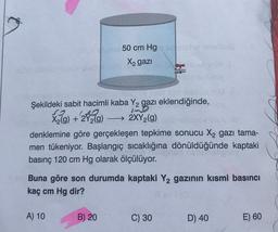 50 cm Hg
X2 gazi
PO
Şekildeki sabit hacimli kaba Y2 gazı eklendiğinde,
S
X2(g) + 2Y2(g) - 2XY2(g)
denklemine göre gerçekleşen tepkime sonucu X2 gazı tama-
men tükeniyor. Başlangıç sıcaklığına dönüldüğünde kaptaki
basınç 120 cm Hg olarak ölçülüyor.
Buna göre son durumda kaptaki Y2 gazının kısmi basıncı
kaç cm Hg dir?
A) 10
B) 20
C) 30
D) 40
E) 60
