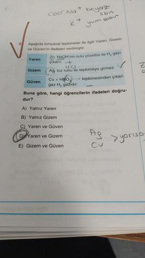 Ć
+
beyaz
COo Na
sbn
+
K+
yum sobir
6
Aşağıda kimyasal tepkimeler ile ilgili Yaren, Gizem
ve Güven'in ifadeleri verilmiştir.
Yaren
Zn, NaOH'nin sulu çözeltisi ile H2 gazi
çıkarır. +
HCL.
Gizem
Ag, tuz ruhu ile tepkimeye girmez.
Nd
tepkimesinden çıkan
Cu +