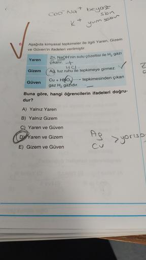 Ć
+
beyaz
COo Na
sbn
+
K+
yum sobir
6
Aşağıda kimyasal tepkimeler ile ilgili Yaren, Gizem
ve Güven'in ifadeleri verilmiştir.
Yaren
Zn, NaOH'nin sulu çözeltisi ile H2 gazi
çıkarır. +
HCL.
Gizem
Ag, tuz ruhu ile tepkimeye girmez.
Nd
tepkimesinden çıkan
Cu + 