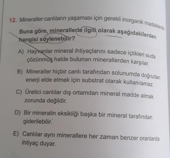 12. Mineraller canlıların yaşaması için gerekli inorganik maddelerdir.
Buna göre, minerallerle ilgili olarak aşağıdakilerden
hangisi söylenebilir?
A) Hayvanlar mineral ihtiyaçlarını sadece içtikleri suda
çözünmuş halde bulunan minerallerden karşılar.
B) Mi