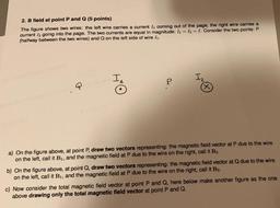 2. B field at point P and Q (5 points)
The figure shows two wires: the left wire carries a current In coming out of the page, the right wire carries a
current 12 going into the page. The two currents are equal in magnitude: 11 = 12 = I. Consider the two po
