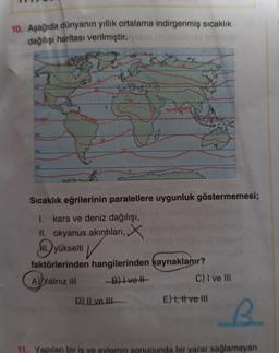 10. Aşağıda dünyanın yillik ortalama indirgenmiş sıcaklık
dağılışı haritası verilmiştiro so
30
Termik Efvato
Envato
29
Sıcaklık eğrilerinin paralellere uygunluk göstermemesi;
I. kara ve deniz dağılışı,
II. okyanus akıntıları,
NL) yükselti
faktörlerinden hangilerinden kaynaklanır?
A) Yalnız III
B) Ivet
C) I ve III
V
D) || ve III
Et, t ve 111
B.
11. Yapılan bir iş ve eylemin sonucunda bir yarar sağlamayan
