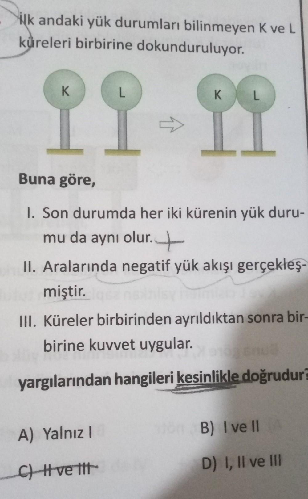 ilk andaki yük durumları bilinmeyen K ve L
küreleri birbirine dokunduruluyor.
IL DI
Buna göre,
1. Son durumda her iki kürenin yük duru-
mu da aynı olur. +
II. Aralarında negatif yük akışı gerçekleş-
miştir.
III. Küreler birbirinden ayrıldıktan sonra bir-
b