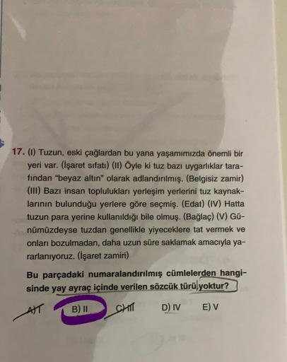 17. (1) Tuzun, eski çağlardan bu yana yaşamımızda önemli bir
yeri var. (İşaret sıfatı) (11) Öyle ki tuz bazı uygarlıklar tara-
fından "beyaz altın" olarak adlandırılmış. (Belgisiz zamir)
(III) Bazı insan toplulukları yerleşim yerlerini tuz kaynak-
larının 