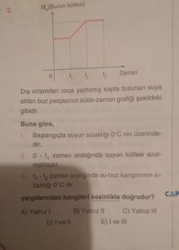 2.
M (Buzun kütlesi)
Zaman
0
t
t 1
Dış ortamdan isica yalıtılmış kapta bulunan suya
atılan buz parçasının kütle-zaman grafiği şekildeki
gibidir.
Buna göre,
1. Başlangıçta suyun sıcaklığı 0°C nin üzerinde-
dir.
II. 0 - ty zaman aralığında suyun kütlesi azal-
maktadır.
III. t - ta zaman aralığında su-buz karışımının si-
caklığı 0°C dir.
yargılarından hangileri kesinlikle doğrudur?
CAP
A) Yalnız 1
B) Yalnız 11 C) Yalnız III
E) I ve III
D) I ve 11
