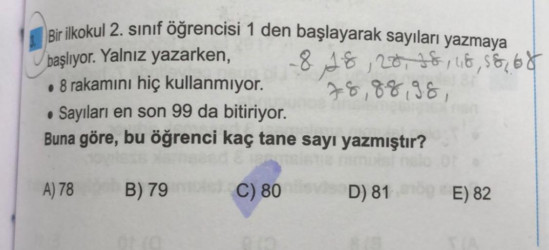 Bir ilkokul 2. sınıf öğrencisi 1 den başlayarak sayıları yazmaya
başlıyor. Yalnız yazarken,
818, 20, 28, 48, 58, 68
. 8 rakamını hiç kullanmıyor.
78,88 98,
• Sayıları en son 99 da bitiriyor.
Buna göre, bu öğrenci kaç tane sayı yazmıştır?
A) 78
B) 79
C) 80