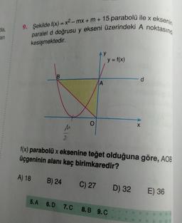 da,
9. Şekilde f(x) = x2-mx + m + 15 parabolü ile x eksenin
paralel d doğrusu y ekseni üzerindeki A noktasınd
an
kesişmektedir.
y = f(x)
d
A
O
X
2
f(x) parabolü x eksenine teğet olduğuna göre, AOB
üçgeninin alanı kaç birimkaredir?
A) 18
B) 24
C) 27
D) 32
E) 36
5.A 6.D
7.C
8.B 9.C
