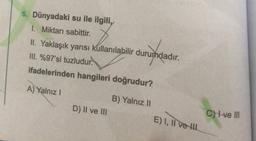 5. Dünyadaki su ile ilgili,
1. Miktarı sabittir.
II. Yaklaşık yarısı kullanılabilir durumdadır.
III. %97'si tuzludur.
ifadelerinden hangileri doğrudur?
amunandi
A) Yalnız !
B) Yalnız II
D) II ve III
CHLve III
E) I, II ve II
