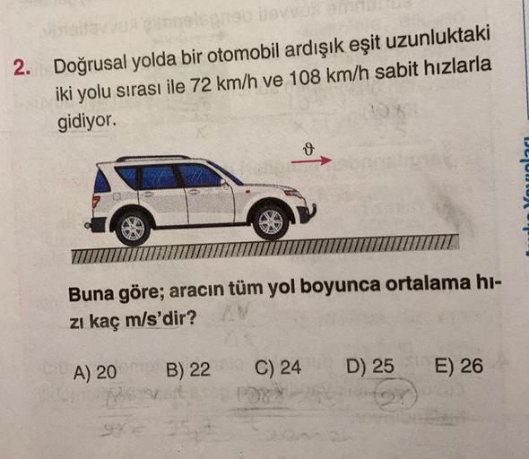 2. Doğrusal yolda bir otomobil ardışık eşit uzunluktaki
iki yolu sırası ile 72 km/h ve 108 km/h sabit hızlarla
gidiyor.
Youola
99
Buna göre; aracın tüm yol boyunca ortalama hi-
zi kaç m/s'dir?
A) 20 B) 22
C) 24
D) 25
E) 26