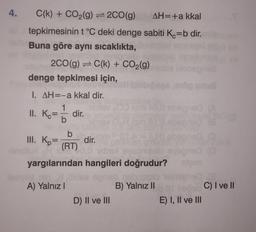 C(k) + CO2(g) = 2CO(g) AH= +a kkal
tepkimesinin t °C deki denge sabiti Ko=b dir.
Buna göre aynı sıcaklıkta,
200(g) = C(k) + CO2(g)
denge tepkimesi için,
Sonu
1. AH=-a kkal dir.
1
benod
II. Ker
dir.
b
III. K=
dir.
(RT)
yargılarından hangileri doğrudur?
A) Yalnız!
B) Yalnız II
C) I ve II
D) II ve III
E) I, II ve III
