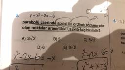 3.
y = x2 - 2x - 6
parabolü üzerinde apsisi ile ordinatı toplamı sıfır
olan noktalar arasındaki uzaklik kar birimdir?
6. f:
A) 3/2
B) 5
C) 572
fon
mir
kad
D) 6
E) 6/2
A)
x-2x 6 = ax
*+2x-6ex
x²+x-6
2.
