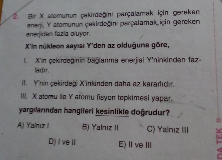 2. Bir X atomunun çekirdeğini parçalamak için gereken
enerji, Y atomunun çekirdeğini parçalamak için gereken
enerjiden fazla oluyor.
X'in nükleon sayısı Y'den az olduğuna göre,
1. X'in çekirdeğinin bağlanma enerjisi Y'ninkinden faz-
ladır.
II. Y'nin çekird