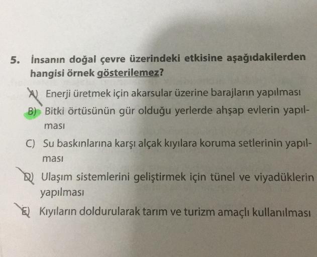 5. İnsanın doğal çevre üzerindeki etkisine aşağıdakilerden
hangisi örnek gösterilemez?
U Enerji üretmek için akarsular üzerine barajların yapılması
B) Bitki örtüsünün gür olduğu yerlerde ahşap evlerin yapıl-
masi
C) Su baskınlarına karşı alçak kıyılara kor