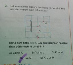 2. Eşit kare bölmeli düzlem üzerindeki gözlemci G nok-
tasından düzlem ayna bakmaktadır.
M
K
G
Buna göre gözlemci K, L, M cisimlerinden hangile-
rinin görüntüsünü görebilir?
A) Yalnız K
B) Yalnız L
C) K ve M
D) L ve M
E) K, L ve M
6
