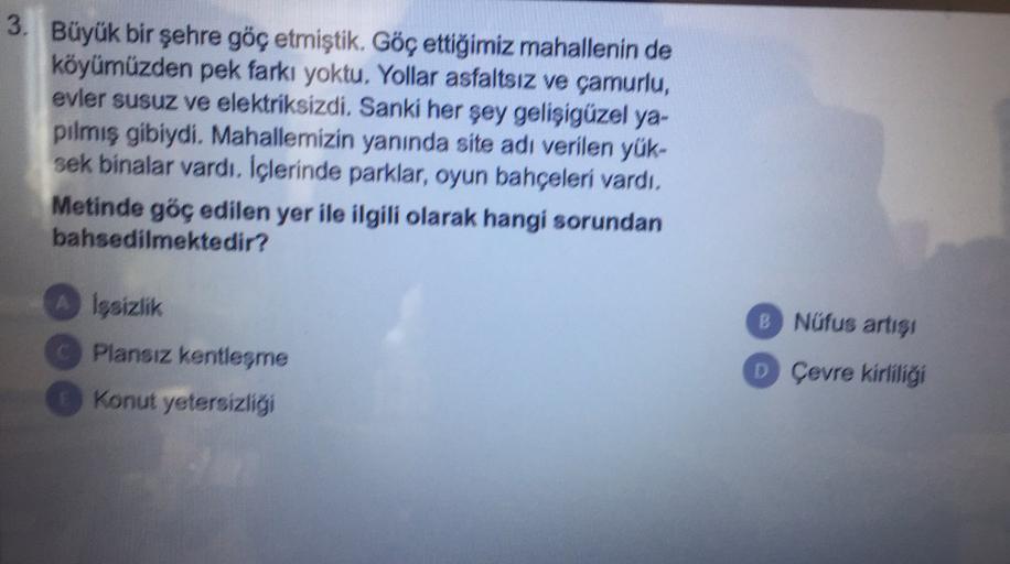 3. Büyük bir şehre göç etmiştik. Göç ettiğimiz mahallenin de
köyümüzden pek farkı yoktu. Yollar asfaltsız ve çamurlu,
evler susuz ve elektriksizdi. Sanki her şey gelişigüzel ya-
pilmiş gibiydi. Mahallemizin yanında site adı verilen yük-
sek binalar vardı. İçlerinde parklar, oyun bahçeleri vardı.
Metinde göç edilen yer ile ilgili olarak hangi sorundan
bahsedilmektedir?
A İşsizlik
B Nüfus artışı
Plansız kentleşme
D Çevre kirliliği
Konut yetersizligi