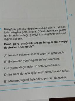 17.
5. Rüzgârın yönünü değiştiremediğin zaman yelken-
lerini rüzgâra göre ayarla. Çünkü dünya karşılaştı-
ğın fırtınalarla değil, gemiyi limana getirip getireme-
diğinle ilgilenir.
Buna göre aşağıdakilerden hangisi bu yargıyı
destekler niteliktedir?
A) İnsanın eylemleri insanı başarıya götürendir.
B) Eylemlerin yöneldiği hedef net olmalıdır.
C) Eyleme değil, eylemin sonucuna bakılır.
D) İnsanlar detayla ilgilenmez, somut olana bakar.
E) Mazeret kişileri ilgilendirir, sonucu da etkiler.