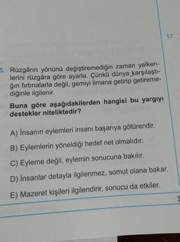 17.
5. Rüzgârın yönünü değiştiremediğin zaman yelken-
lerini rüzgâra göre ayarla. Çünkü dünya karşılaştı-
ğın fırtınalarla değil, gemiyi limana getirip getireme-
diğinle ilgilenir.
Buna göre aşağıdakilerden hangisi bu yargıyı
destekler niteliktedir?
A) İnsanın eylemleri insanı başarıya götürendir.
B) Eylemlerin yöneldiği hedef net olmalıdır.
C) Eyleme değil, eylemin sonucuna bakılır.
D) İnsanlar detayla ilgilenmez, somut olana bakar.
E) Mazeret kişileri ilgilendirir, sonucu da etkiler.
