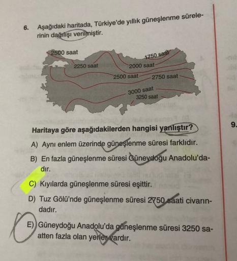 6.
Aşağıdaki haritada, Türkiye'de yıllık güneşlenme sürele-
rinin dağılışı verilmiştir.
2500 saat
1750 saat
2250 saat
2000 saat
2500 saat
2750 saat
3000 saat
3250 saat
9.
i Sans
Haritaya göre aşağıdakilerden hangisi yanlıştır?
A) Aynı enlem üzerinde güneşl