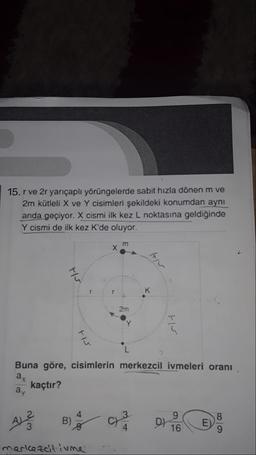 15. r ve 2r yarıçaplı yörüngelerde sabit hızla dönen m ve
2m kütleli X ve Y cisimleri şekildeki konumdan aynı
anda geçiyor. X cismi ilk kez L noktasına geldiğinde
Y cismi de ilk kez K'de oluyor.
ro
2m
L
Buna göre, cisimlerin merkezcil ivmeleri oranı
ay
kaçtır?
ay
3
A ?
B)
9
D)
16
8
E)
merkezcitivne
