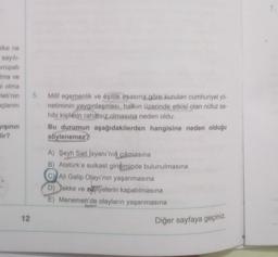 7.
slke ne
sayili-
vrupali
ima ve
bi olma
Fleti'nin
açlarını
5.
Milli egemenlik ve eşitlik esasına göre kurulan cumhuriyet yö-
netiminin yaygınlaşması, halkın üzerinde etkisi olan nüfuz sa-
hibi kişilerin rahatsız olmasına neden oldu.
Bu durumun aşağıdakilerden hangisine neden olduğu
söylenemez?
işinin
lir?
A) Şeyh Sait Isyanı'nın
cıkmasına
B) Atatürk'e suikast girişiminde bulunulmasına
C) Ali Galip Olayı'nın yaşanmasına
D) Tekke ve zaviyelerin kapatılmasına
E) Menemen'de olayların yaşanmasına
12
Diğer sayfaya geçiniz.
