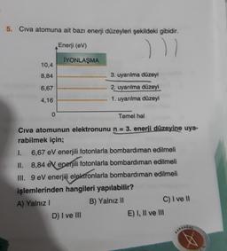 5. Civa atomuna ait bazı enerji düzeyleri şekildeki gibidir.
Enerji (eV)
11
İYONLAŞMA
10,4
8,84
3. uyarılma düzeyi
6,67
2. uyarılma düzeyi
4,16
1. uyarılma düzeyi
o
Temel hal
Civa atomunun elektronunu n = 3. enerji düzeyine uya-
rabilmek için;
1. 6,67 eV enerjili fotonlarla bombardiman edilmeli
II. 8,84 eV enerjili fotonlarla bombardıman edilmeli
III. 9 eV enerjili elektronlarla bombardıman edilmeli
işlemlerinden hangileri yapılabilir?
A) Yalnız!
B) Yalnız 11
C) I ve 11
D) I ve III
E) I, II ve III
