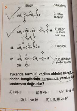 Bilesik
Adlandırma
5.
2 11
V. CH₃ -CH-CH₂-CH
er en
3-kloro
bütanal
CI
1.
2
H. CH2 - CH - CH - CH2-C-H
1
3-bromo
-4-metil
hekzanal
5 C₂ H₂ Br
O
Propenal
6
III. CH2 = CH - C-H
0
3
I. CH2 - CH - CH2-C-H
1
OH OH
1,2-dihidrok-
Si-4-bütanal
Yukarıda formülü verilen aldehit bileşikle-
rinden hangilerinin karşısında yazılan ad-
landırması doğrudur?
A) I ve II
B) II ve III
C) I, II ve III
D) I, II ve IV
E) I, II, III ve IV
