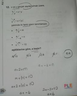 PLEY
12. x ve y gerçek sayılar olmak üzere,
X
= x+y
y
,x=x+lyl
şeklinde iki farklı işlem tanımlanıyor.
92=m
a
= n
n
= 10
eşitliklerine göre, a kaçtır?
7
E) 6
AY 10
B) 9
6) 8
a + 4 =
a+2=m
m+ (n = 10
a+2 +10/= 10
PLE
24
at-4
2a-2=10
a=6