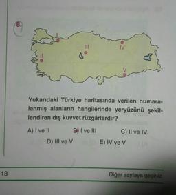 8.
IV
♡
Yukarıdaki Türkiye haritasında verilen numara-
lanmış alanların hangilerinde yeryüzünü şekil-
lendiren dış kuvvet rüzgârlardır?
A) I ve II
B) I ve III
C) II ve IV
E) IV ve v
D) III ve v
13
Diğer sayfaya geçiniz.