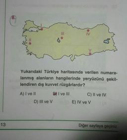 8.
IV
♡
Yukarıdaki Türkiye haritasında verilen numara-
lanmış alanların hangilerinde yeryüzünü şekil-
lendiren dış kuvvet rüzgârlardır?
A) I ve II
B) I ve III
C) II ve IV
E) IV ve v
D) III ve v
13
Diğer sayfaya geçiniz.
