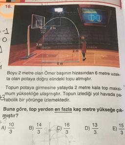 16.
2 m
3 m
LOREM
LOREM
2 m
6 m
1
Boyu 2 metre olan Ömer başının hizasından 6 metre uzak-
ta olan potaya doğru elindeki topu atmıştır.
Topun potaya girmesine yatayda 2 metre kala top maksi-
mum yüksekliğe ulaşmıştır. Topun izlediği yol havada pa-
3rabolik bir yörünge izlemektedir.
Buna göre, top yerden en fazla kaç metre yükseğe çık-
mıştır?
14
16
13
A)
10
3
B)
C)
D)
15
E)
3
3
3
3.