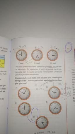 nin 1A/335
i ve ücret
10.00
6,25
3,15
11.
12
ness
yatından
ise %25
1 saat 3II. saat
IIIsaat
Yukarıda birbirinden farklı zamanları gösteren 3 duvar sa-
ati verilmiştir. Bu saatlerden I. ve Il si normal olarak ça-
lışmakta iken III. saatte akrep ile yelkovan ters yönde (ok
yönünde) hareket etmektedir.
Buna göre, II. saat ile III, saat ilk defa aynı zamanı gös-
terdiği anda I. saatin görüntüsü aşağıdakilerden han-
gisi gibi olur?
ce
Yuka
olar
zam
Işıld
Elel
sür
se
ile
gel
ke:
tür
A)
B)
of up
5812
am ge-
0 daha
uk sa-
12
12
10
10
1
up
E) 52
BI
OP
le
C)
D)
12
11 12
9
10
9
3
7
12
lo
1
0
4 soot
30 dk
