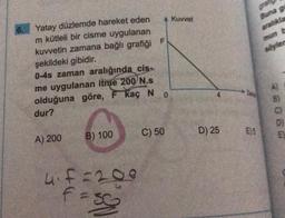 Kuvvet
F
söyler
Yatay düzlemde hareket eden
m kütleli bir cisme uygulanan
kuvvetin zamana bağlı grafiği
şekildeki gibidir.
0-4s zaman aralığında cis-
me uygulanan itme 200 N.s
olduğuna göre, F kaç N
dur?
0
m 3 6
C) 50
D) 25
E5
B) 100
EL
A) 200
hif=200
fe
So