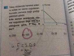 Kuvvet
F
söyler
Yatay düzlemde hareket eden
m kütleli bir cisme uygulanan
kuvvetin zamana bağlı grafiği
şekildeki gibidir.
0-4s zaman aralığında cis-
me uygulanan itme 200 N.s
olduğuna göre, F kaç N
dur?
0
m 3 6
C) 50
D) 25
E5
B) 100
EL
A) 200
hif=200
fe
So
